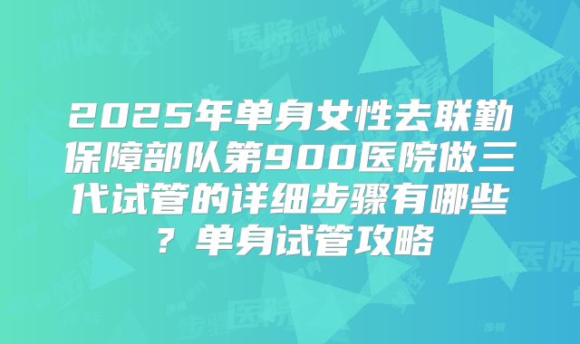 2025年单身女性去联勤保障部队第900医院做三代试管的详细步骤有哪些?单身试管攻略