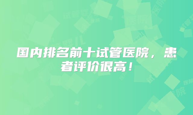 国内排名前十试管医院,患者评价很高!