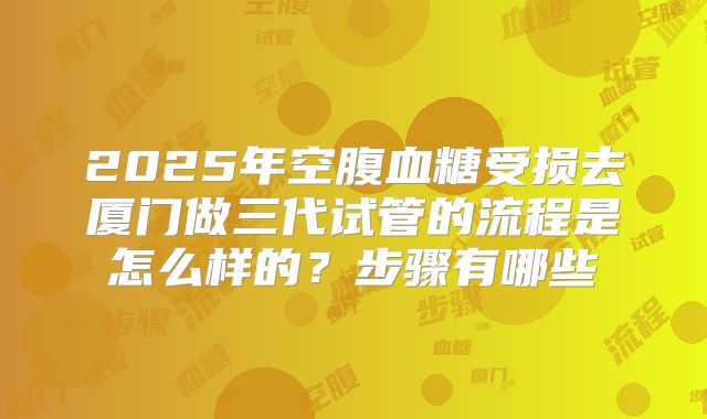 2025年空腹血糖受损去厦门做三代试管的流程是怎么样的？步骤有哪些