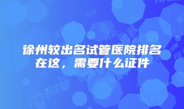 徐州较出名试管医院排名在这，需要什么证件