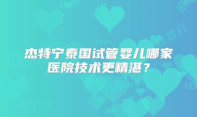 杰特宁泰国试管婴儿哪家医院技术更精湛？