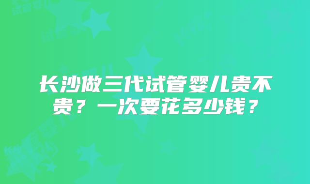 长沙做三代试管婴儿贵不贵？一次要花多少钱？