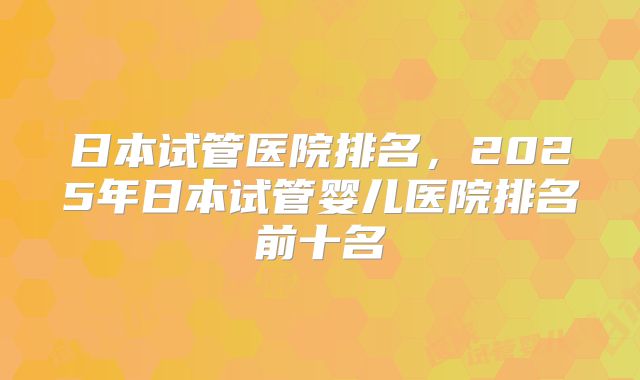日本试管医院排名,2025年日本试管婴儿医院排名前十名