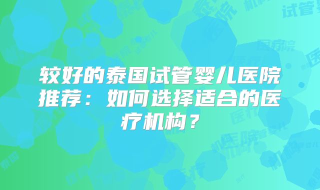 较好的泰国试管婴儿医院推荐：如何选择适合的医疗机构？