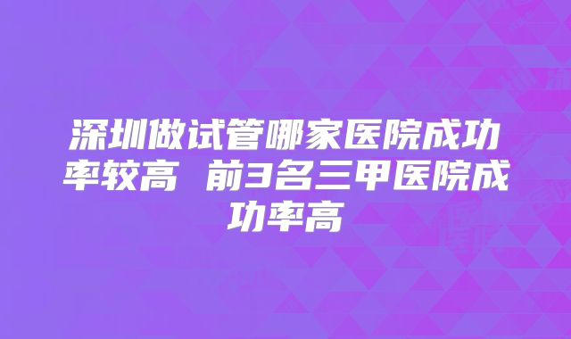 深圳做试管哪家医院成功率较高 前3名三甲医院成功率高
