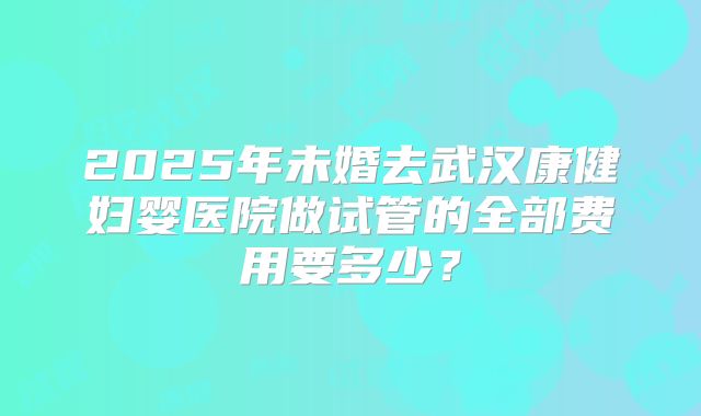 2025年未婚去武汉康健妇婴医院做试管的全部费用要多少?