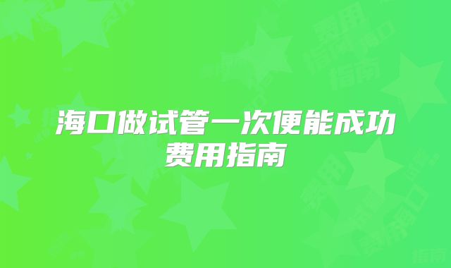 海口做试管一次便能成功费用指南