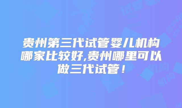 贵州第三代试管婴儿机构哪家比较好,贵州哪里可以做三代试管！