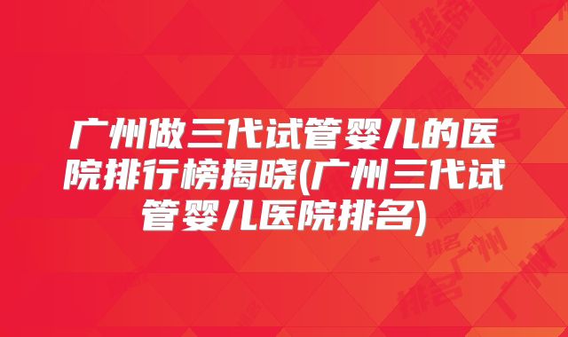 广州做三代试管婴儿的医院排行榜揭晓(广州三代试管婴儿医院排名)