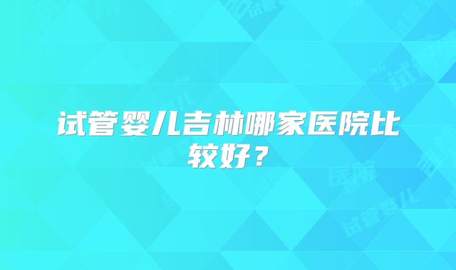 试管婴儿吉林哪家医院比较好?