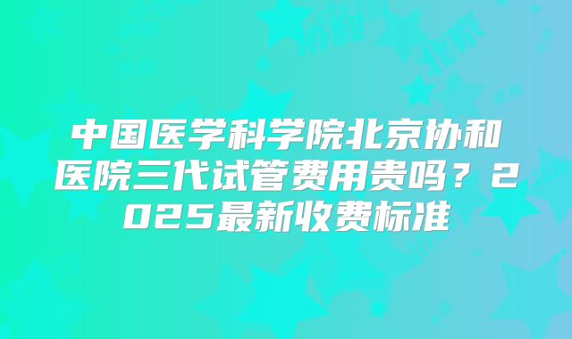 中国医学科学院北京协和医院三代试管费用贵吗？2025最新收费标准