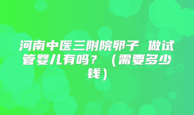 河南中医三附院卵子 做试管婴儿有吗？（需要多少钱）