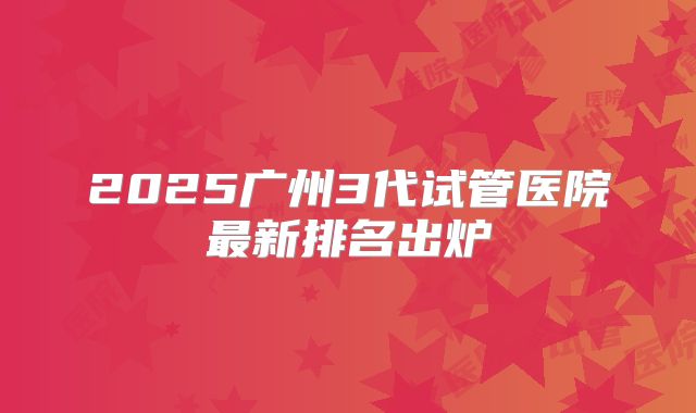 2025广州3代试管医院最新排名出炉