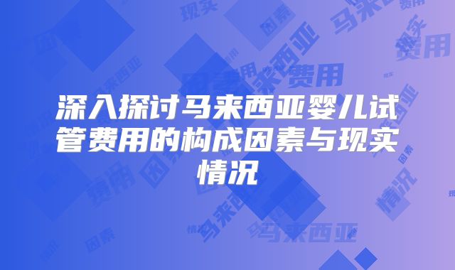 深入探讨马来西亚婴儿试管费用的构成因素与现实情况