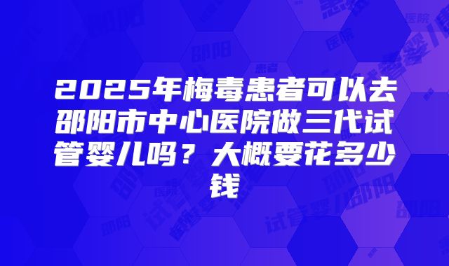 2025年梅毒患者可以去邵阳市中心医院做三代试管婴儿吗?大概要花多少钱