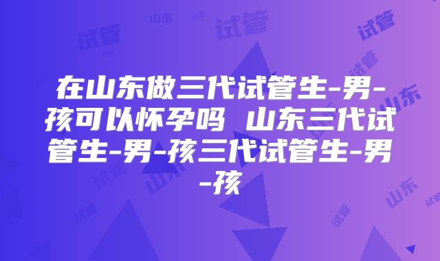 在山东做三代试管生-男-孩可以怀孕吗 山东三代试管生-男-孩三代试管生-男-孩