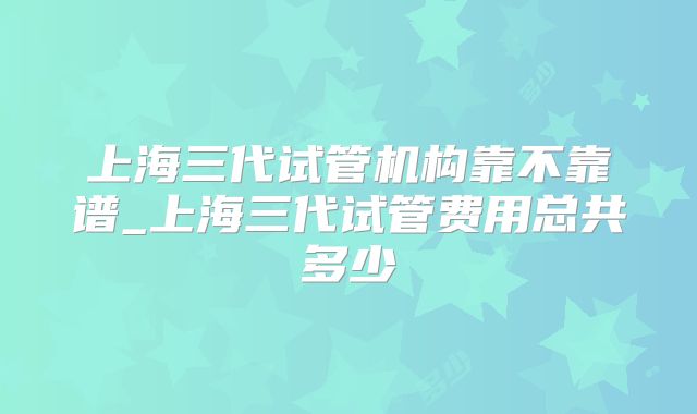上海三代试管机构靠不靠谱_上海三代试管费用总共多少