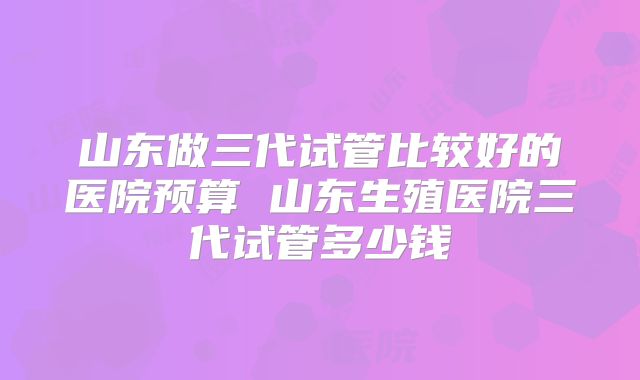 山东做三代试管比较好的医院预算 山东生殖医院三代试管多少钱