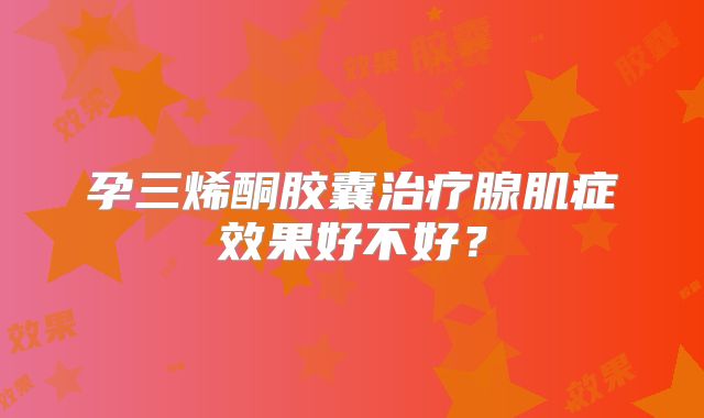 孕三烯酮胶囊治疗腺肌症效果好不好?