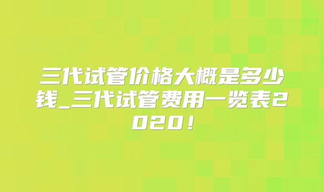 三代试管价格大概是多少钱_三代试管费用一览表2020！