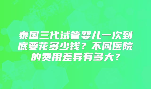 泰国三代试管婴儿一次到底要花多少钱？不同医院的费用差异有多大？