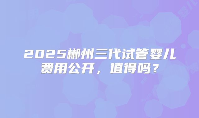 2025郴州三代试管婴儿费用公开，值得吗？