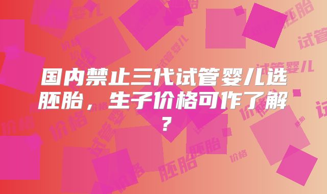 国内禁止三代试管婴儿选胚胎，生子价格可作了解？