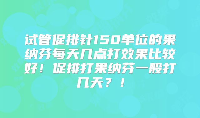 试管促排针150单位的果纳芬每天几点打效果比较好！促排打果纳芬一般打几天？！