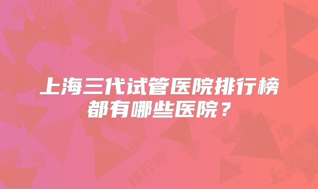 上海三代试管医院排行榜都有哪些医院?
