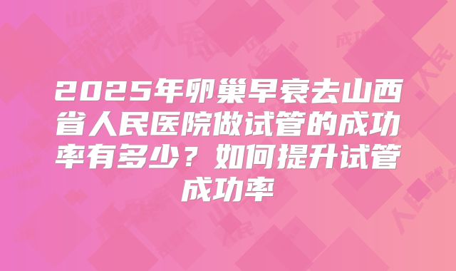 2025年卵巢早衰去山西省人民医院做试管的成功率有多少?如何提升试管成功率