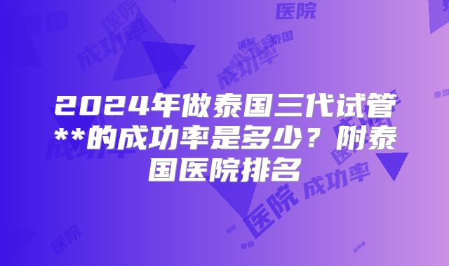 2024年做泰国三代试管**的成功率是多少?附泰国医院排名
