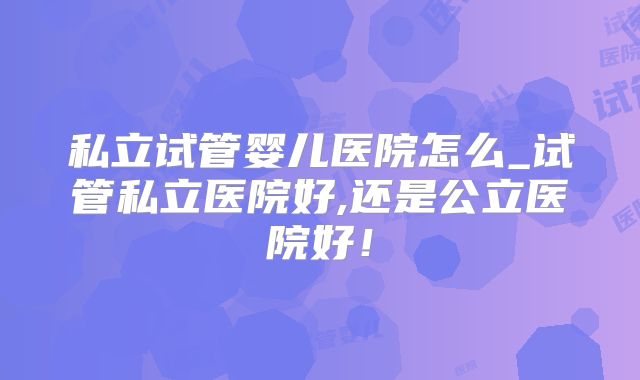 私立试管婴儿医院怎么_试管私立医院好,还是公立医院好!