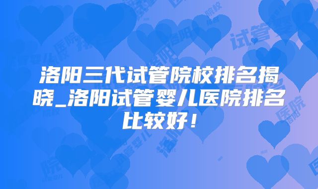 洛阳三代试管院校排名揭晓_洛阳试管婴儿医院排名比较好！