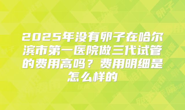 2025年没有卵子在哈尔滨市第一医院做三代试管的费用高吗?费用明细是怎么样的
