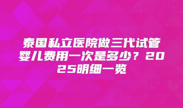 泰国私立医院做三代试管婴儿费用一次是多少？2025明细一览