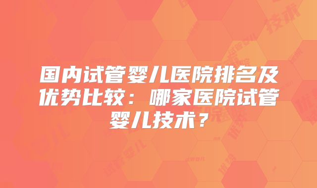 国内试管婴儿医院排名及优势比较:哪家医院试管婴儿技术?