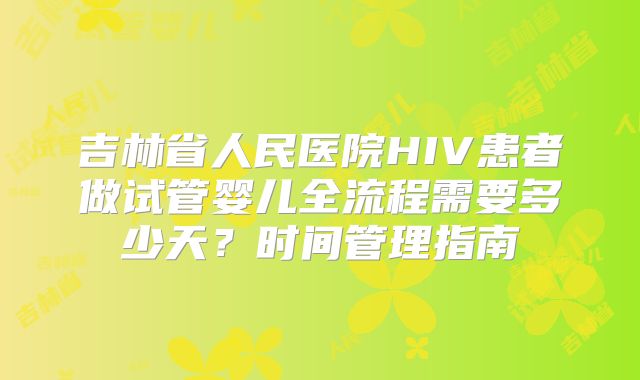 吉林省人民医院HIV患者做试管婴儿全流程需要多少天?时间管理指南