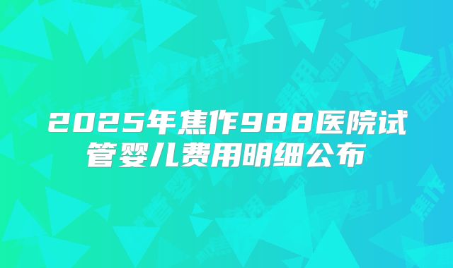 2025年焦作988医院试管婴儿费用明细公布