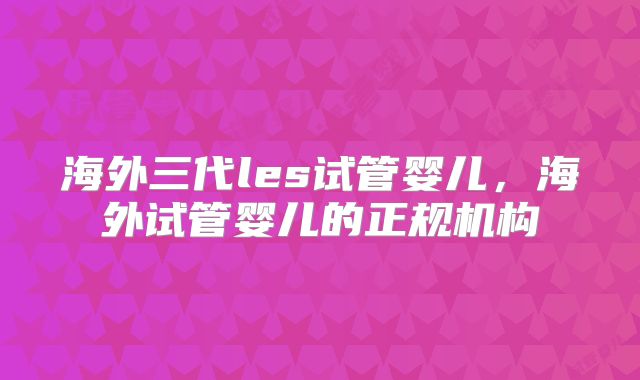 海外三代les试管婴儿,海外试管婴儿的正规机构
