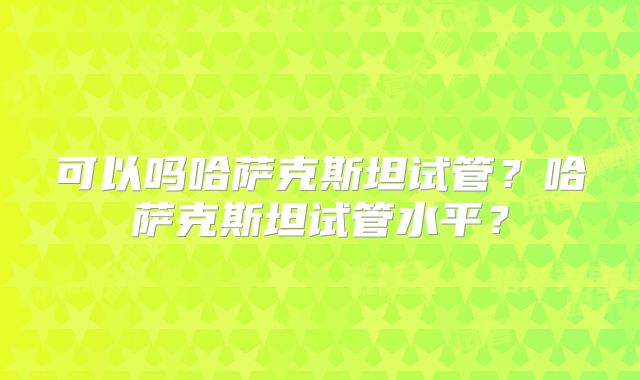 可以吗哈萨克斯坦试管?哈萨克斯坦试管水平?