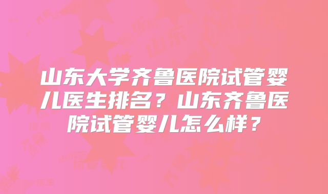 山东大学齐鲁医院试管婴儿医生排名？山东齐鲁医院试管婴儿怎么样？