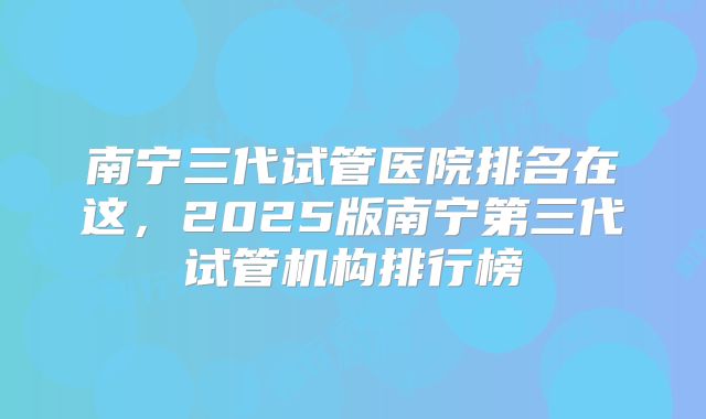 南宁三代试管医院排名在这,2025版南宁第三代试管机构排行榜
