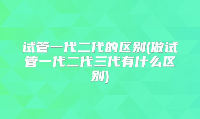 试管一代二代的区别(做试管一代二代三代有什么区别)