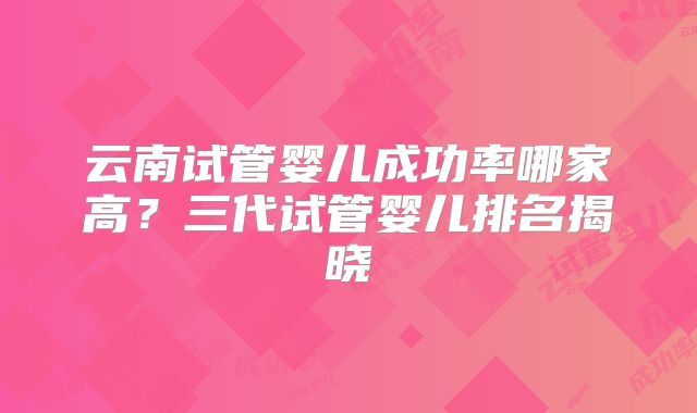 云南试管婴儿成功率哪家高？三代试管婴儿排名揭晓