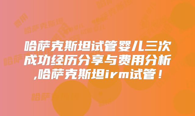 哈萨克斯坦试管婴儿三次成功经历分享与费用分析,哈萨克斯坦irm试管!