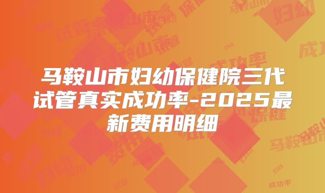 马鞍山市妇幼保健院三代试管真实成功率-2025最新费用明细