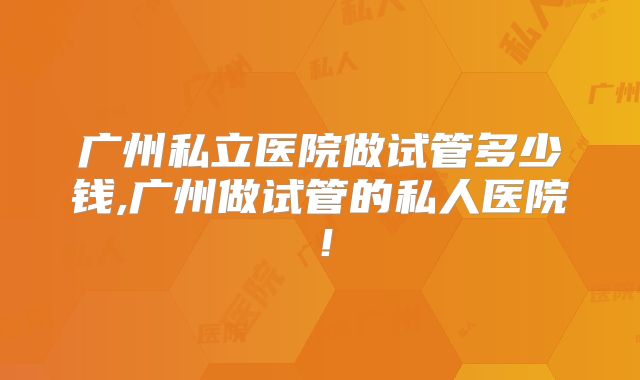 广州私立医院做试管多少钱,广州做试管的私人医院!