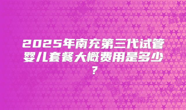 2025年南充第三代试管婴儿套餐大概费用是多少？
