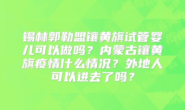 锡林郭勒盟镶黄旗试管婴儿可以做吗?内蒙古镶黄旗疫情什么情况?外地人可以进去了吗?