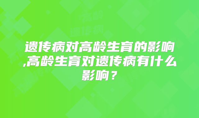 遗传病对高龄生育的影响,高龄生育对遗传病有什么影响？